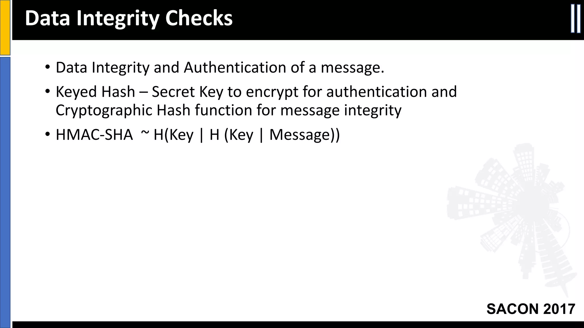 Your Slide Title
SACON 2017
• Data	Integrity	and	Authentication	of	a	message.
• Keyed	Hash	– Secret	Key	to	encrypt	for	authentication	and	
Cryptographic	Hash	function	for	message	integrity
• HMAC-SHA		~	H(Key	|	H	(Key	|	Message))
Data	Integrity	Checks
 