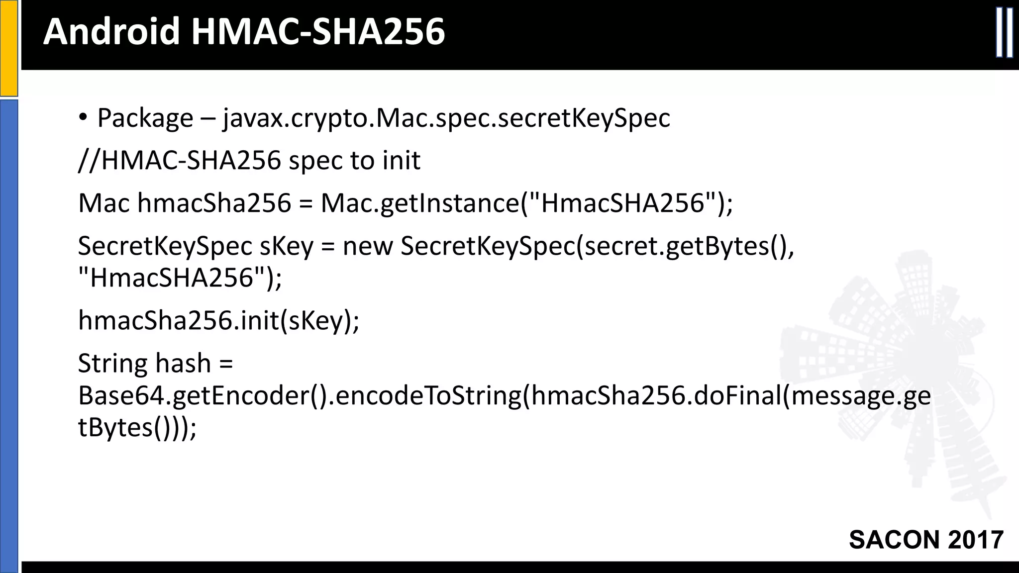 Your Slide Title
SACON 2017
• Package	– javax.crypto.Mac.spec.secretKeySpec
//HMAC-SHA256	spec	to	init
Mac	hmacSha256	=	Mac.getInstance("HmacSHA256");
SecretKeySpec sKey =	new	SecretKeySpec(secret.getBytes(),	
"HmacSHA256");
hmacSha256.init(sKey);
String	hash	=	
Base64.getEncoder().encodeToString(hmacSha256.doFinal(message.ge
tBytes()));
Android	HMAC-SHA256
 