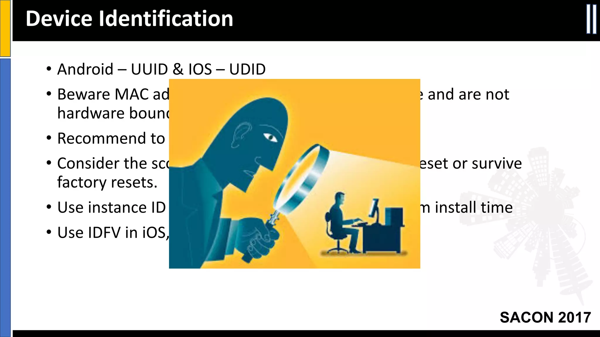 Your Slide Title
SACON 2017
• Android	– UUID	&	IOS	– UDID
• Beware	MAC	address	in	both	platforms	may	change	and	are	not	
hardware	bound!
• Recommend	to	Create	App-unique	device	factor.
• Consider	the	scope	of	ID	– Session,	Install,	factory	reset	or	survive	
factory	resets.
• Use	instance	ID	in	Android	or	app	specific	GUID	from	install	time
• Use	IDFV	in	iOS,	otherwise	use	NSUUID	&	CFUUID
Device	Identification
 
