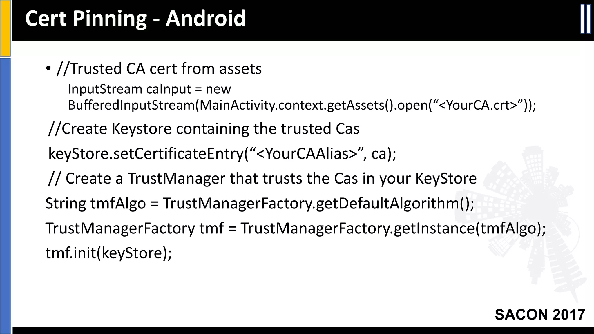 Your Slide Title
SACON 2017
• //Trusted	CA	cert	from	assets
InputStream caInput =	new	
BufferedInputStream(MainActivity.context.getAssets().open(“<YourCA.crt>”));
//Create	Keystore containing	the	trusted	Cas
keyStore.setCertificateEntry(“<YourCAAlias>”,	ca);
//	Create	a	TrustManager that	trusts	the	Cas in	your	KeyStore
String	tmfAlgo =	TrustManagerFactory.getDefaultAlgorithm();
TrustManagerFactory tmf =	TrustManagerFactory.getInstance(tmfAlgo);
tmf.init(keyStore);
Cert	Pinning	- Android
 
