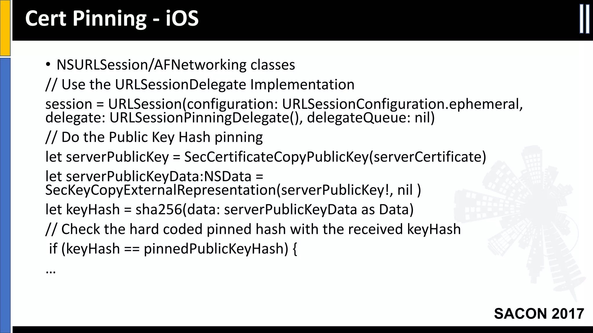 Your Slide Title
SACON 2017
• NSURLSession/AFNetworking classes
//	Use	the	URLSessionDelegate Implementation
session	=	URLSession(configuration:	URLSessionConfiguration.ephemeral,	
delegate:	URLSessionPinningDelegate(),	delegateQueue:	nil)
//	Do	the	Public	Key	Hash	pinning
let	serverPublicKey =	SecCertificateCopyPublicKey(serverCertificate)
let	serverPublicKeyData:NSData =	
SecKeyCopyExternalRepresentation(serverPublicKey!,	nil	)
let	keyHash =	sha256(data:	serverPublicKeyData as	Data)
//	Check	the	hard	coded	pinned	hash	with	the	received	keyHash
if	(keyHash ==	pinnedPublicKeyHash)	{
…
Cert	Pinning	- iOS
 