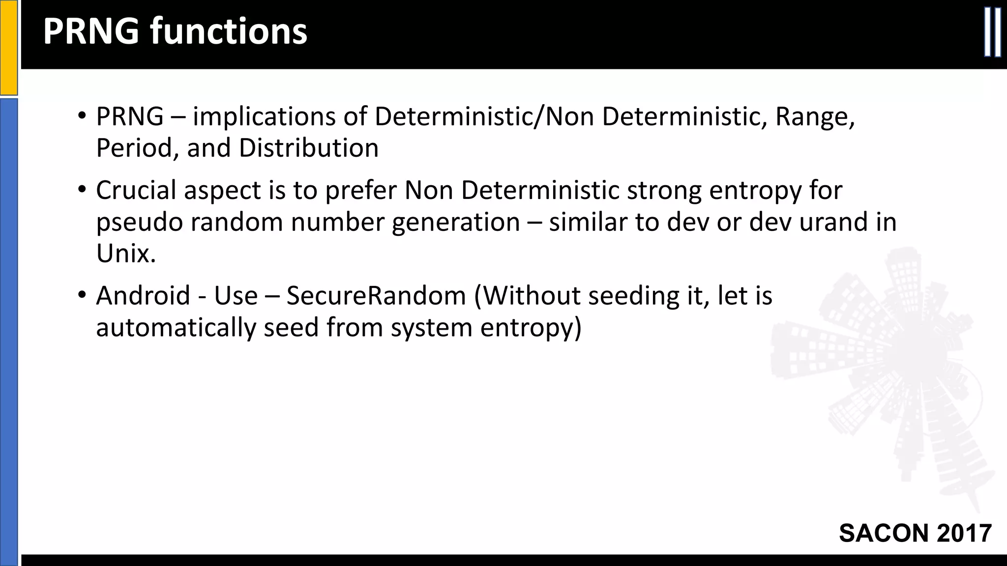 Your Slide Title
SACON 2017
• PRNG	– implications	of	Deterministic/Non	Deterministic,	Range,	
Period,	and	Distribution
• Crucial	aspect	is	to	prefer	Non	Deterministic	strong	entropy	for	
pseudo	random	number	generation	– similar	to	dev or	dev urand in	
Unix.
• Android	- Use	– SecureRandom (Without	seeding	it,	let	is	
automatically	seed	from	system	entropy)
PRNG	functions
 