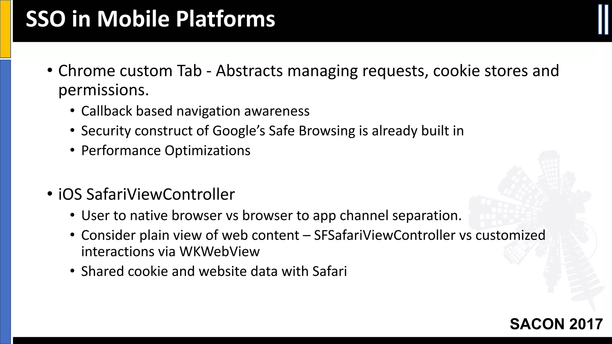 Your Slide Title
SACON 2017
• Chrome	custom	Tab	- Abstracts	managing	requests,	cookie	stores	and	
permissions.
• Callback	based	navigation	awareness
• Security	construct	of	Google’s	Safe	Browsing	is	already	built	in
• Performance	Optimizations
• iOS SafariViewController
• User	to	native	browser	vs browser	to	app	channel	separation.
• Consider	plain	view	of	web	content	– SFSafariViewController vs customized	
interactions	via	WKWebView
• Shared	cookie	and	website	data	with	Safari
SSO	in	Mobile	Platforms
 