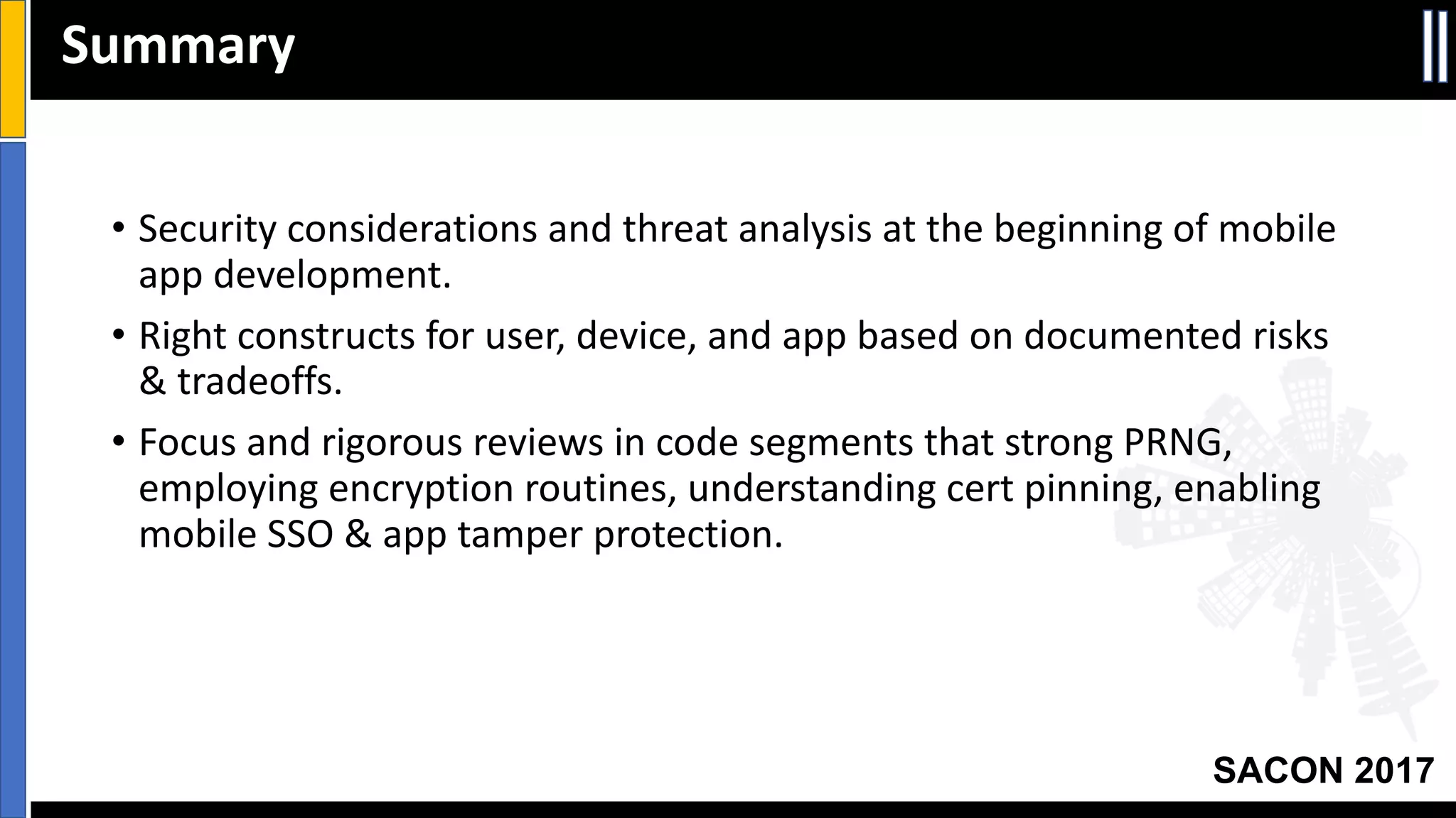 Your Slide Title
SACON 2017
• Security	considerations	and	threat	analysis	at	the	beginning	of	mobile	
app	development.
• Right	constructs	for	user,	device,	and	app	based	on	documented	risks	
&	tradeoffs.
• Focus	and	rigorous	reviews	in	code	segments	that	strong	PRNG,	
employing	encryption	routines,	understanding	cert	pinning,	enabling	
mobile	SSO &	app	tamper	protection.
Summary
 