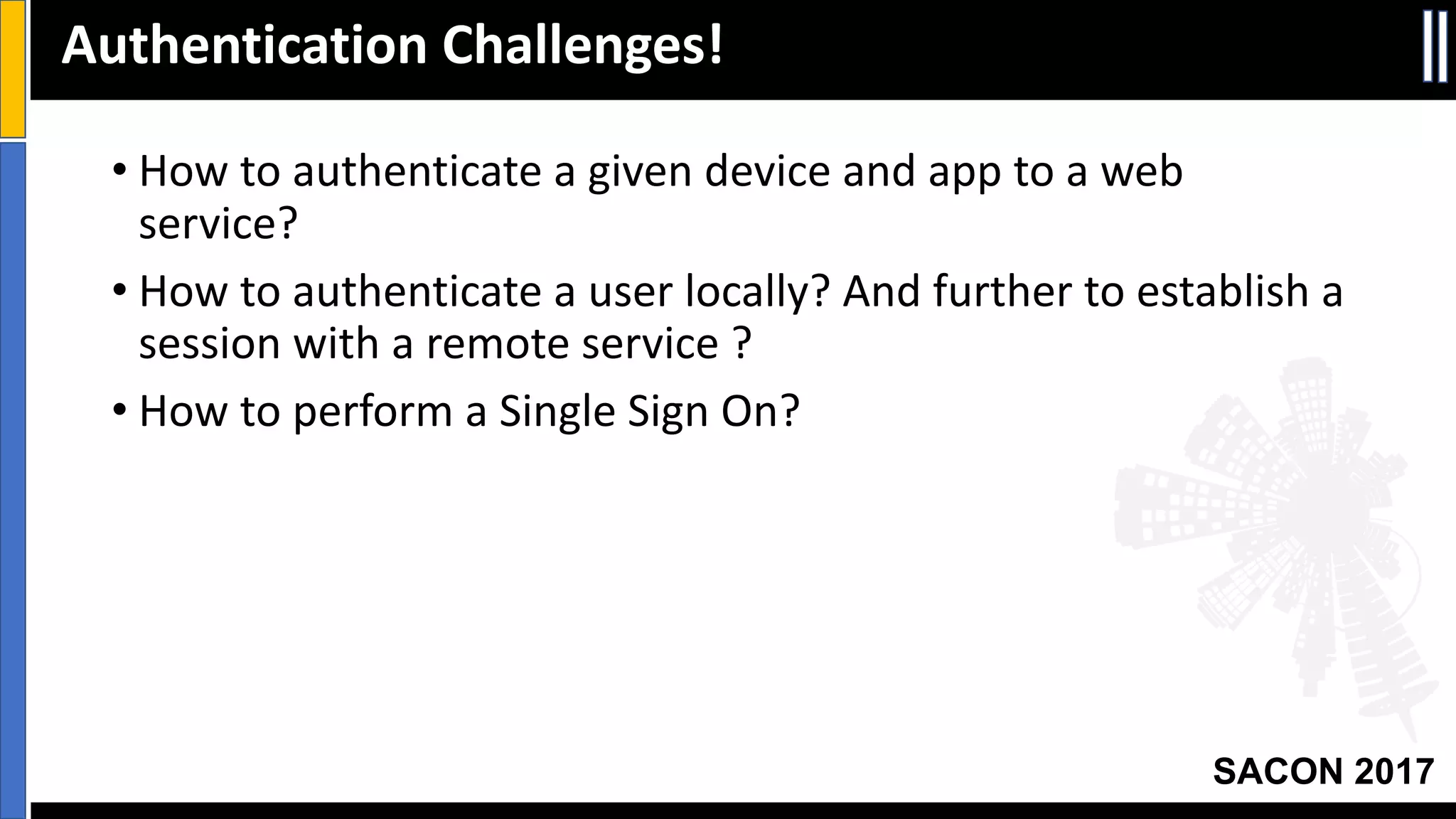 Your Slide Title
SACON 2017
• How	to	authenticate	a	given	device	and	app	to	a	web	
service?
• How	to	authenticate	a	user	locally?	And	further	to	establish	a	
session	with	a	remote	service	?
• How	to	perform	a	Single	Sign	On?
Authentication	Challenges!
 