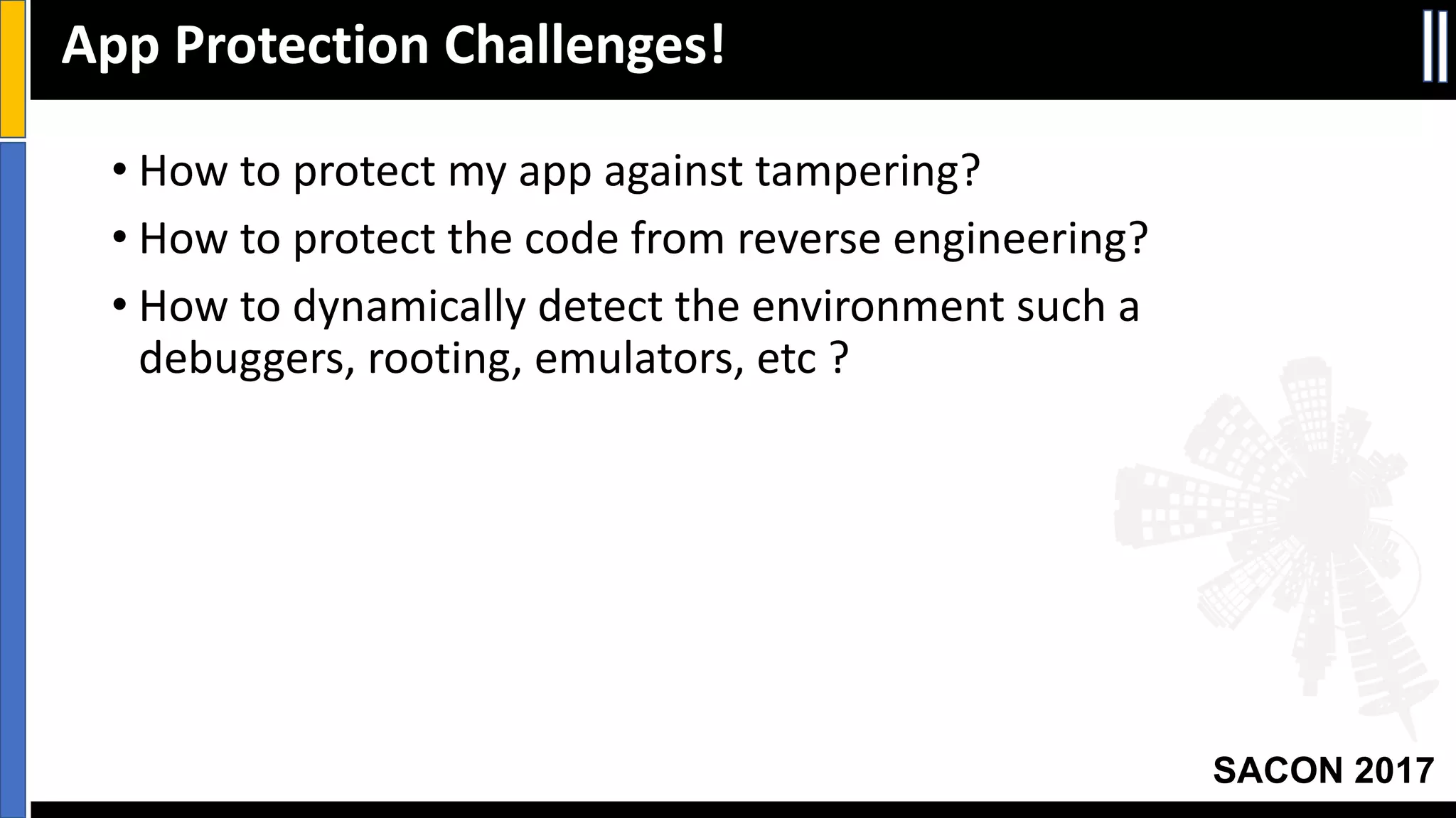 Your Slide Title
SACON 2017
• How	to	protect	my	app	against	tampering?
• How	to	protect	the	code	from	reverse	engineering?
• How	to	dynamically	detect	the	environment	such	a	
debuggers,	rooting,	emulators,	etc ?
App	Protection	Challenges!
 