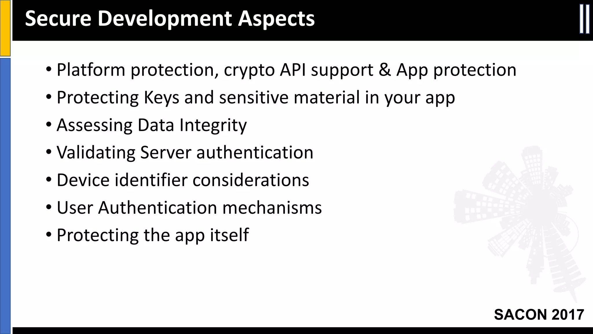 Your Slide Title
SACON 2017
• Platform	protection,	crypto	API	support	&	App	protection
• Protecting	Keys	and	sensitive	material	in	your	app
• Assessing	Data	Integrity
• Validating	Server	authentication
• Device	identifier	considerations
• User	Authentication	mechanisms
• Protecting	the	app	itself
Secure	Development	Aspects
 