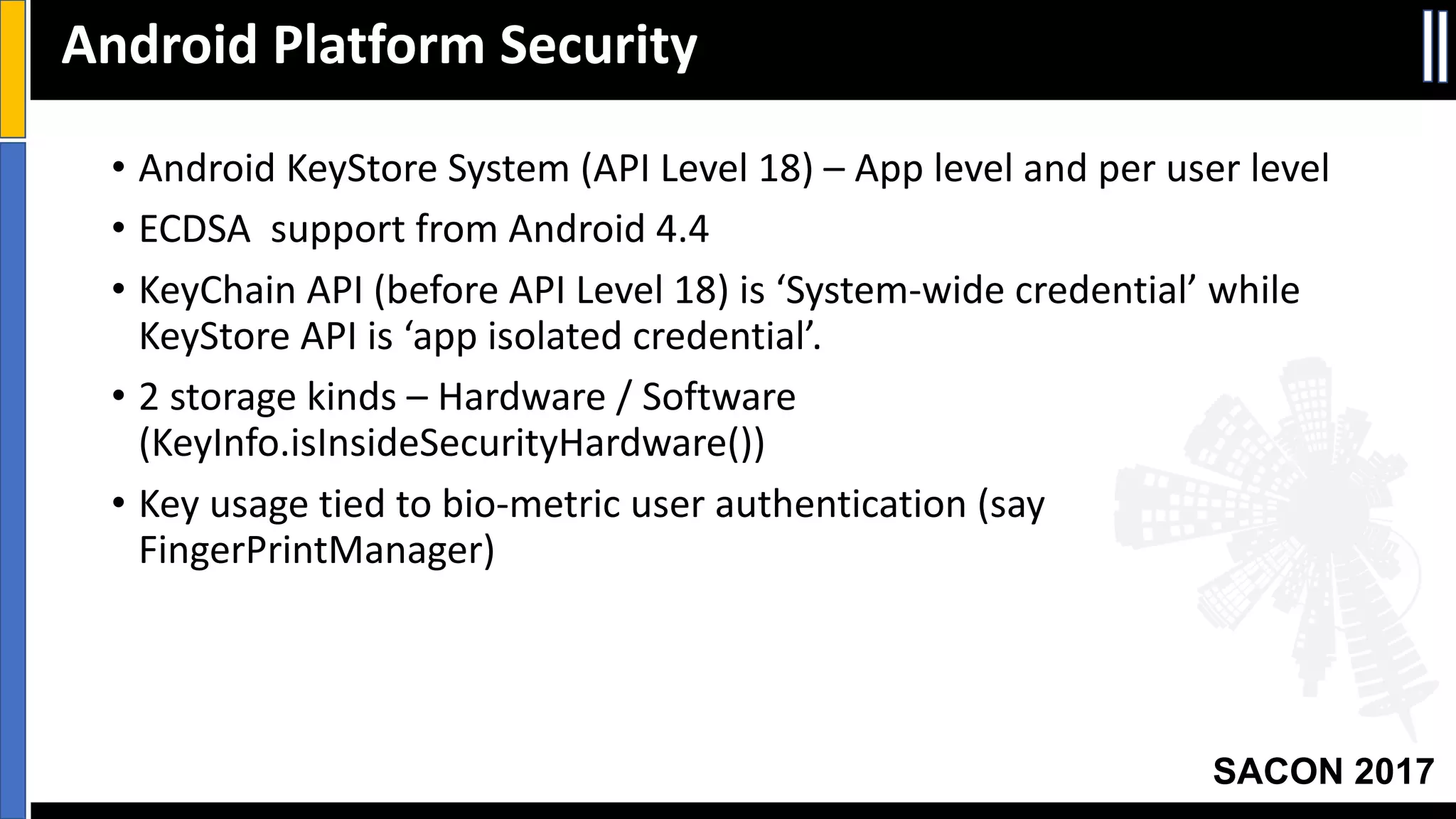 Your Slide Title
SACON 2017
• Android	KeyStore System	(API	Level	18)	– App	level	and	per	user	level
• ECDSA		support	from	Android	4.4
• KeyChain API	(before	API	Level	18)	is	‘System-wide	credential’	while	
KeyStore API	is	‘app	isolated	credential’.
• 2	storage	kinds	– Hardware	/	Software	
(KeyInfo.isInsideSecurityHardware())
• Key	usage	tied	to	bio-metric	user	authentication	(say	
FingerPrintManager)
Android	Platform	Security
 