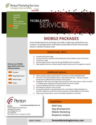 Mobile Web Development: Your website content optimized for mobile devices
       CONTENT
       WEBSITES
       SEO
       SOCIAL MEDIA
       LEAD LIFECYCLING
       MOBILE
       VIDEO




                                                  MOBILE PACKAGES
                             Penton Marketing Services will design and enable a mobile app specifically for your
                             company. The package options listed below provide different levels of functionality
                             based on individual company needs.


                              .
                                                       Mobile Apps, Basic
                                      Company Description page
                                      A section that lists company locations/branches with clickable contact information
                                      “Contact Us” page
                                      Industry News (content acquired through RSS/XML feed if available)
Enhance your Mobile                   Blog capability (sources company blog through existing content management system)
Apps efforts with these
related products:

       Content                                         Additional options
       Blog Moderation                Video capability (video originating from YouTube or standard XML/RSS feed)
                                      One static searchable database (data is downloaded with app – database changes
       White Paper                    would require additional fees) Example: Store Locator
                                      Capability to offer text and image based promotions with lead capture. Leads are stored
       Video                          in a CRM program (Application Protocol Interface must be in place)
                                      A second database (example: Product/Service listing)
                                      Ad integration (ability to serve up ads)
                                      Pricing will be based on app development for one platform (Apple, Blackberry or
                                      Android). Additional custom fees will be quoted for multiple platform functionality.
                                      Client required opening an account with Apple, Blackberry or Android.




                                                           Capabilities
                                                              WAP sites
                                                              App development
                                                              Mobile Marketing
                                                              Response analysis

                            Learn more:                       PentonMarketingServices.com
 
