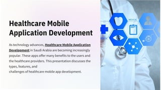 Healthcare Mobile
Application Development
As technology advances, Healthcare Mobile Application
Development in Saudi Arabia are becoming increasingly
popular. These apps offer many benefits to the users and
the healthcare providers. This presentation discusses the
types, features, and
challenges of healthcare mobile app development.
 