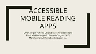 ACCESSIBLE
MOBILE READING
APPS
Chris Corrigan, National Library Service for the Blind and
Physically Handicapped, Library of Congress (NLS)
Mark Reumann, Information Innovators Inc.
 