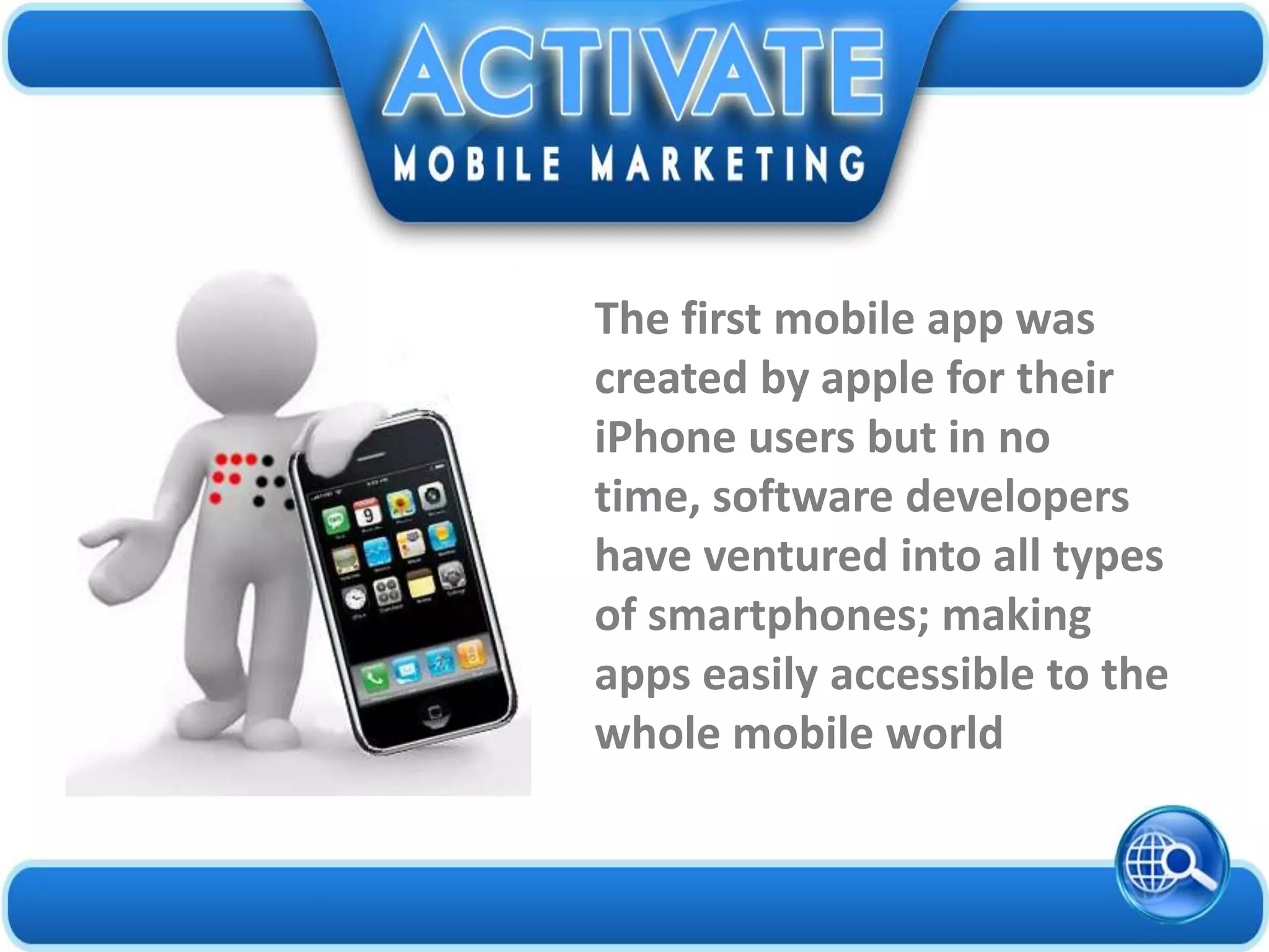The first mobile app was
created by apple for their
iPhone users but in no
time, software developers
have ventured into all types
of smartphones; making
apps easily accessible to the
whole mobile world
 