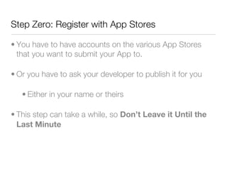 Step Zero: Register with App Stores

• You have to have accounts on the various App Stores
  that you want to submit your App to.

• Or you have to ask your developer to publish it for you

   • Either in your name or theirs

• This step can take a while, so Don’t Leave it Until the
  Last Minute
 