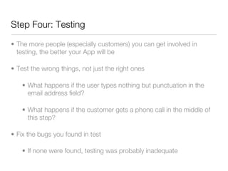 Step Four: Testing

• The more people (especially customers) you can get involved in
  testing, the better your App will be

• Test the wrong things, not just the right ones

    • What happens if the user types nothing but punctuation in the
      email address field?

    • What happens if the customer gets a phone call in the middle of
      this step?

• Fix the bugs you found in test

    • If none were found, testing was probably inadequate
 