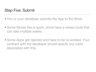 Step Five: Submit

• You or your developer submits the App to the Store

• Some Stores this is quick, some have a review cycle that
  can take multiple weeks

• Some Apps get rejected and have to be re-worked. Your
  contract with the developer should specify any costs
  associated with this.
 
