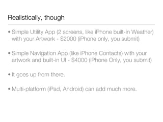 Realistically, though

• Simple Utility App (2 screens, like iPhone built-in Weather)
  with your Artwork - $2000 (iPhone only, you submit)

• Simple Navigation App (like iPhone Contacts) with your
  artwork and built-in UI - $4000 (iPhone Only, you submit)

• It goes up from there.

• Multi-platform (iPad, Android) can add much more.
 