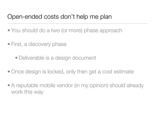 Open-ended costs don’t help me plan

• You should do a two (or more) phase approach

• First, a discovery phase

   • Deliverable is a design document

• Once design is locked, only then get a cost estimate

• A reputable mobile vendor (in my opinion) should already
  work this way
 