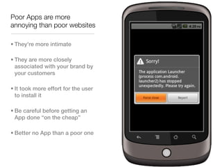 Poor Apps are more
annoying than poor websites

• They're more intimate

• They are more closely
  associated with your brand by
  your customers

• It took more effort for the user
  to install it

• Be careful before getting an
  App done “on the cheap”

• Better no App than a poor one
 