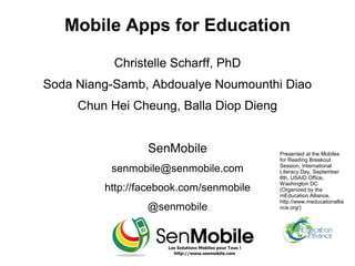 Mobile Apps for Education

           Christelle Scharff, PhD
Soda Niang-Samb, Abdoualye Noumounthi Diao
     Chun Hei Cheung, Balla Diop Dieng


                 SenMobile               Presented at the Mobiles
                                         for Reading Breakout
          senmobile@senmobile.com        Session, International
                                         Literacy Day, September
                                         8th, USAID Office,
                                         Washington DC
         http://facebook.com/senmobile   (Organized by the
                                         mEducation Alliance,
                                         http://www.meducationallia
                 @senmobile              nce.org/)
 