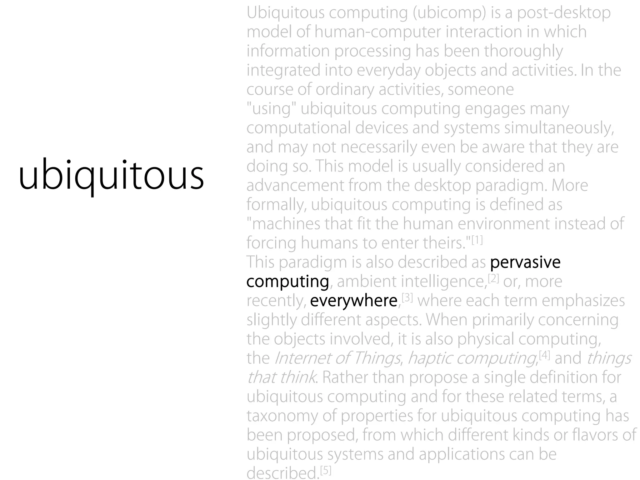 Ubiquitous computing (ubicomp) is a post-desktop
             model of human-computer interaction in which
             information processing has been thoroughly
             integrated into everyday objects and activities. In the
             course of ordinary activities, someone
             "using" ubiquitous computing engages many
             computational devices and systems simultaneously,
             and may not necessarily even be aware that they are

ubiquitous   doing so. This model is usually considered an
             advancement from the desktop paradigm. More
             formally, ubiquitous computing is defined as
             "machines that fit the human environment instead of
             forcing humans to enter theirs."[1]
             This paradigm is also described as pervasive
             computing, ambient intelligence,[2] or, more
             recently, everywhere,[3] where each term emphasizes
             slightly different aspects. When primarily concerning
             the objects involved, it is also physical computing,
             the Internet of Things, haptic computing,[4] and things
             that think. Rather than propose a single definition for
             ubiquitous computing and for these related terms, a
             taxonomy of properties for ubiquitous computing has
             been proposed, from which different kinds or flavors of
             ubiquitous systems and applications can be
             described.[5]
 
