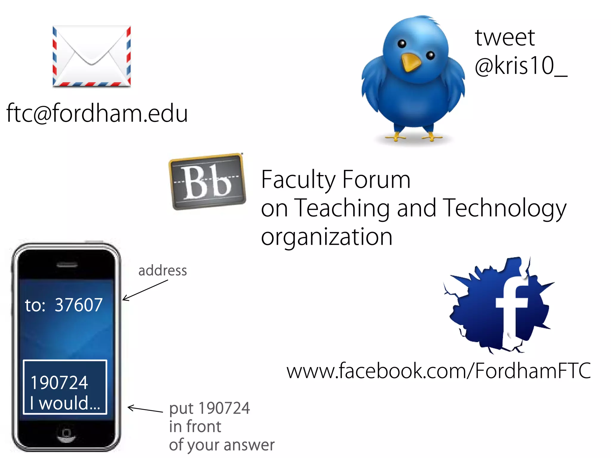 tweet
                                                  @kris10_

ftc@fordham.edu

                             Faculty Forum
                             on Teaching and Technology
                             organization
             address

 to: 37607


                                  www.facebook.com/FordhamFTC
 190724
 I would…        put 190724
                 in front
                 of your answer
 