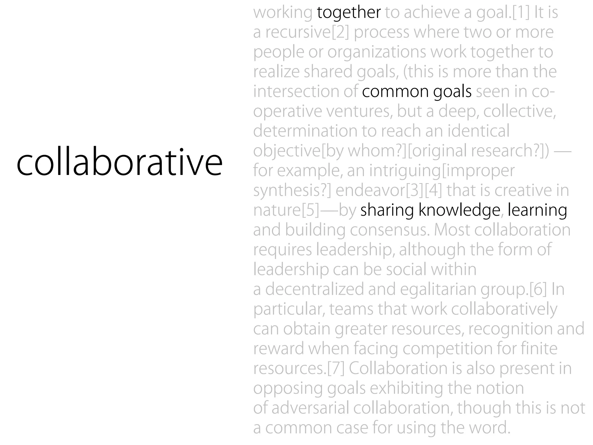 working together to achieve a goal.[1] It is
                a recursive[2] process where two or more
                people or organizations work together to
                realize shared goals, (this is more than the
                intersection of common goals seen in co-
                operative ventures, but a deep, collective,
                determination to reach an identical

collaborative
                objective[by whom?][original research?]) —
                for example, an intriguing[improper
                synthesis?] endeavor[3][4] that is creative in
                nature[5]—by sharing knowledge, learning
                and building consensus. Most collaboration
                requires leadership, although the form of
                leadership can be social within
                a decentralized and egalitarian group.[6] In
                particular, teams that work collaboratively
                can obtain greater resources, recognition and
                reward when facing competition for finite
                resources.[7] Collaboration is also present in
                opposing goals exhibiting the notion
                of adversarial collaboration, though this is not
                a common case for using the word.
 