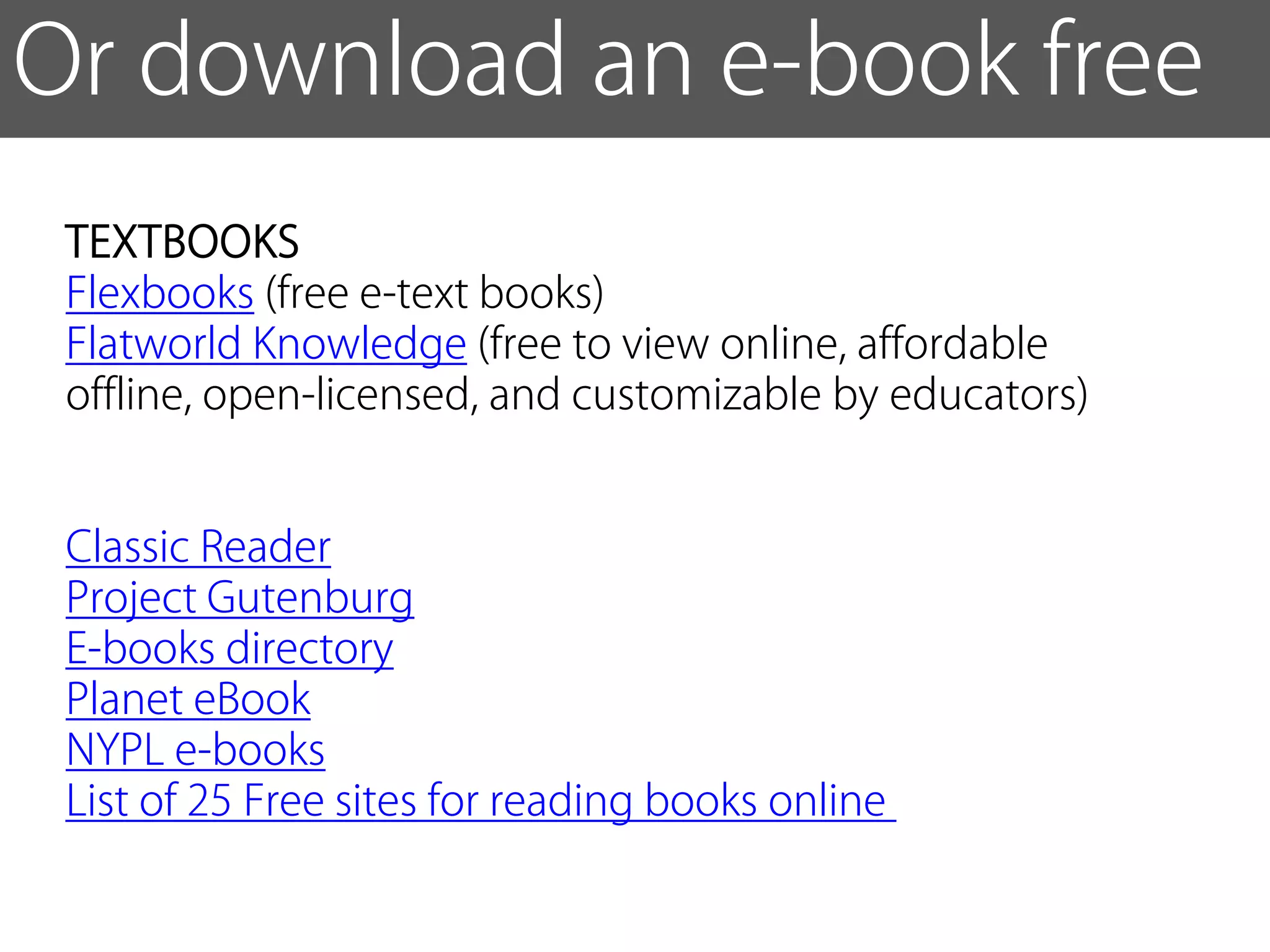 Or download an e-book free
 TEXTBOOKS
 Flexbooks (free e-text books)
 Flatworld Knowledge (free to view online, affordable
 offline, open-licensed, and customizable by educators)


 Classic Reader
 Project Gutenburg
 E-books directory
 Planet eBook
 NYPL e-books
 List of 25 Free sites for reading books online
 