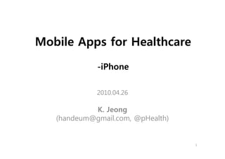 Mobile Apps for Healthcare

             -iPhone

             2010.04.26

            K. Jeong
   (handeum@gmail.com, @pHealth)


                                   1
 