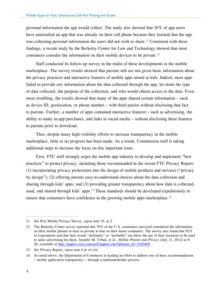 Mobile Apps for Kids: Disclosures Still Not Making the Grade

personal information the app would collect. The study also showed that 30% of app users
have uninstalled an app that was already on their cell phone because they learned that the app
was collecting personal information the users did not wish to share.11 Consistent with these
findings, a recent study by the Berkeley Center for Law and Technology showed that most
consumers consider the information on their mobile devices to be private.12
Staff conducted its follow-up survey in the midst of these developments in the mobile
marketplace. The survey results showed that parents still are not given basic information about
the privacy practices and interactive features of mobile apps aimed at kids. Indeed, most apps
failed to provide any information about the data collected through the app, let alone the type
of data collected, the purpose of the collection, and who would obtain access to the data. Even
more troubling, the results showed that many of the apps shared certain information – such
as device ID, geolocation, or phone number – with third parties without disclosing that fact
to parents. Further, a number of apps contained interactive features – such as advertising, the
ability to make in-app purchases, and links to social media – without disclosing these features
to parents prior to download.
Thus, despite many high-visibility efforts to increase transparency in the mobile
marketplace, little or no progress has been made. As a result, Commission staff is taking
additional steps to increase the focus on this important issue:
First, FTC staff strongly urges the mobile app industry to develop and implement “best
practices” to protect privacy, including those recommended in the recent FTC Privacy Report:
(1) incorporating privacy protections into the design of mobile products and services (“privacy
by design”); (2) offering parents easy-to-understand choices about the data collection and
sharing through kids’ apps; and (3) providing greater transparency about how data is collected,
used, and shared through kids’ apps.13 These standards should be developed expeditiously to
ensure that consumers have confidence in the growing mobile apps marketplace.14

11.	 See Pew Mobile Privacy Survey, supra note 10, at 2.
12.	 The Berkeley Center survey reported that 78% of the U.S. consumers surveyed considered the information
on their mobile phones at least as private as that on their home computers. The survey also found that 92%
of respondents said that they would “definitely” or “probably” not allow the use of their locations to be used
to tailor advertising for them. Jennifer M. Urban, et al., Mobile Phones and Privacy (July 11, 2012) at 9,
20, available at http://papers.ssrn.com/sol3/papers.cfm?abstract_id=2103405.
13.	 See Privacy Report, supra note 4 at vii-viii.
14.	 As noted above, the Department of Commerce is leading an effort to address one of these recommendations
– mobile application transparency – through a multistakeholder process.

4

 
