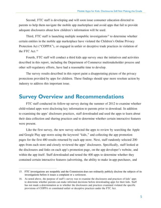 Mobile Apps for Kids: Disclosures Still Not Making the Grade

Second, FTC staff is developing and will soon issue consumer education directed to
parents to help them navigate the mobile app marketplace and avoid apps that fail to provide
adequate disclosures about how children’s information will be used.
Third, FTC staff is launching multiple nonpublic investigations15 to determine whether
certain entities in the mobile app marketplace have violated the Children’s Online Privacy
Protection Act (“COPPA”), or engaged in unfair or deceptive trade practices in violation of
the FTC Act.16
Fourth, FTC staff will conduct a third kids app survey once the initiatives and activities
described in this report, including the Department of Commerce multistakeholder process and
other self-regulatory efforts, have had a reasonable time to develop.
The survey results described in this report paint a disappointing picture of the privacy
protections provided by apps for children. These findings should spur more resolute action by
industry to address this important issue.

Survey Overview and Recommendations
FTC staff conducted its follow-up survey during the summer of 2012 to examine whether
child-related apps were disclosing key information to parents prior to download. In addition
to examining the apps’ disclosure practices, staff downloaded and used the apps to learn about
their data collection and sharing practices and to determine whether certain interactive features
were present.
Like the first survey, the new survey selected the apps to review by searching the Apple
and Google Play app stores using the keyword “kids,” and collecting the app promotion
pages for the first 480 results returned by each app store. Next, staff randomly selected 200
apps from each store and closely reviewed the apps’ disclosures. Specifically, staff looked at
the disclosures and links on each app’s promotion page, on the app developer’s website, and
within the app itself. Staff downloaded and tested the 400 apps to determine whether they
contained certain interactive features (advertising, the ability to make in-app purchases, and

15.	 FTC investigations are nonpublic and the Commission does not ordinarily publicly disclose the subjects of its
investigations before it issues a complaint or a settlement.
16.	 As noted above, the purpose of staff’s survey was to examine the disclosures and practices of kids’ apps
to determine whether parents can make informed decisions before downloading apps for their kids. Staff
has not made a determination as to whether the disclosures and practices examined violated the specific
provisions of COPPA or constituted unfair or deceptive practices under the FTC Act.

5

 