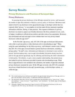 Mobile Apps for Kids: Disclosures Still Not Making the Grade

Survey Results
Privacy Disclosures and Practices of Surveyed Apps
Privacy Disclosures
In assessing the privacy disclosures of the 400 apps selected for review, staff measured
the number of apps that contained or linked to a privacy policy or disclosure. Reviewers were
asked to look for any disclosure on the app promotion page or developer website that was
expressly titled “privacy,” or any graphics or text that made obvious statements regarding
information collection, sharing, or data practices. This expansive definition of a privacy
disclosure was meant to capture user-friendly disclosures like those contained in icons, seals,
or badges, in addition to official privacy policies and other terms of use agreements. Reviewers
also downloaded and used each app to assess whether there were any privacy-related
disclosures within the app itself.20
	 In the first kids’ app survey, only 16% (64) of the apps reviewed provided parents
with a link to a privacy policy or other disclosure prior to downloading an app.21 When
using this same methodology for the follow-up survey, staff obtained a similar result, finding
that 20% (81) of the apps reviewed linked to general disclosure information, including a
privacy policy.22 In staff’s view, information provided prior to download is most useful in
parents’ decision-making since, once an app is downloaded, the parent already may have
paid for the app and the app already may be collecting and disclosing the child’s information
to third parties. Nevertheless, to gain a more complete understanding, the current survey
also looked for privacy disclosures provided to parents after downloading an app. When
these in-app disclosures were included in the calculation, the number of apps that contained
privacy disclosures remained the same. Of the 400 apps reviewed, only 20% (81) contained
any privacy-related disclosure on the app’s promotion page, on the developer website, or
within the app.

20.	 This would include privacy disclosures provided by the app developer during the use of the app, such as a
link to the developer’s privacy policy, or additional notification dialog boxes.
21.	 The disclosures other than a privacy policy included those that had labels such as “terms of use,” “terms
and conditions,” “terms of service,” “Legal Notices,” and “disclaimers.” See Mobile Apps for Kids Report,
supra note 2, at 13.
22.	 Although a slightly larger proportion of apps reviewed in 2012 had general disclosures in this survey
compared to the 2011 survey, the difference is not statistically significant.

7

 