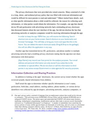 Mobile Apps for Kids: Disclosures Still Not Making the Grade

The privacy disclosures that were provided also raised concerns. Many consisted of a link
to a long, dense, and technical privacy policy that was filled with irrelevant information and
would be difficult for most parents to read and understand.23 Others lacked basic details, such
as what specific information about a child would be collected, the reason for collecting such
information, or what parties would obtain the information. For example, one app that shared
device ID and geolocation with advertising networks had a misleading privacy disclosure
that discussed features about the user interface of the app, but did not disclose the fact that
advertising networks or analytics companies would be receiving information through the app:
In order to keep the app 100% free, you will receive the following: Search
shortcut icon on your home screen, Search shortcut on your bookmarks and
browser homepage. This will help us bring you more cool apps like this in the
future. You can delete the search shortcuts easily (Drag & Drop to the garbage),
this will not affect the application in any way.
Another app that transmitted device ID, geolocation, and phone number to multiple
advertising networks had a troubling privacy disclosure stating that the app does not share
information with third parties:
[App Name] may record user foot prints for the analysis purposes. Your email
address and personal information are only stored if you subscribe to the
newsletter or special offers. We do not share or sell this information to third
parties in any sense except Government or state agencies for security purposes.

Information Collection and Sharing Practices
In addition to looking at the apps’ disclosures, the current survey tested whether the apps
reviewed actually shared information from children.
Staff tested the apps to determine whether specific information (a user’s name,
geolocation, birth date, email address, mailing address, phone number, or various device
identifiers) was collected by app developers, advertising networks, analytics companies, or
23.	 One app’s privacy policy consisted of language from an employment contract that would not be relevant
to consumers: “This provision covers SUPPLIER’s Privacy Policy and the methods SUPPLIER uses to
safeguard CLIENT secrets. The parties agree and understand that CLIENT will entrust many business,
marketing, technological, programming, modifications and any other trade or process secrets (hereinafter
referred to as “Confidential Information”) to Employee.” A number of stakeholders have noted that the
privacy policies of many mobile app developers are thousands of words long, and serve more as a disclaimer
rather than offering consumers effective notice. See Kevin J. O’Brien, Data-Gathering via Apps Presents
a Gray Legal Area., NY Times (Oct. 28, 2012), available at http://www.nytimes.com/2012/10/29/
technology/mobile-apps-have-a-ravenous-ability-to-collect-personal-data.html.

8

 
