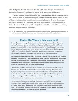 Mobile Apps for Kids: Disclosures Still Not Making the Grade

other third-parties. In total, staff found that 59% (235) of the 400 apps transmitted some
information from a user’s mobile device back to the developer or to a third-party.
The most common piece of information that was collected and shared was a user’s device
ID, a string of letters or numbers that uniquely identifies each mobile device. Indeed, all 59%
of the apps that transmitted some information transmitted a device ID to the developer or,
much more commonly, to a third-party. Of all the apps reviewed, 5% (20) transmitted the
device ID back to the developer, while 56% (223) transmitted the device ID to ad networks,
analytics companies, or other third parties.24
24.	 Of the apps reviewed, some transmitted information only to the developer, some transmitted information to
both the developer and a third-party, and many transmitted information solely to a third-party.

Device IDs: Why are they important?
Device IDs are short strings of letters and/or numbers that uniquely identify specific mobile
devices. Today’s smartphones typically have multiple device IDs, each used for a different
purpose. Some device IDs are used to enable services like Wi-Fi and Bluetooth, or to uniquely
identify specific devices operating on the carriers’ networks. Other device IDs, like Apple’s
“UDID” or Android’s “Android ID,” are used by apps, developers, and other companies to
identify, track, and analyze devices and their users across various mobile services.
Companies can receive a wide variety of information about users through mobile apps, including
data about the device (like a user’s device model, carrier, operating system version, and language
settings) and personal data (like a user’s name, phone number, email address, friends list, and
geolocation). If this information is collected with a unique device ID, it can be associated with
previously collected data with the same unique device ID.
The extent to which the collection of device IDs raises privacy concerns depends in part on
how it is used. Because device IDs are difficult or impossible to change, they can be used
by apps, developers, and other companies to compile rich sets of data or “profiles” about
individuals. However, the use of device IDs when necessary for specific internal operations,
such as protecting against fraud and theft, site maintenance, maintaining user preferences, or
authenticating users, would not raise the same concerns.
Concerns about the creation of detailed profiles based on device IDs become especially
important where, as staff found, a small number of companies (like ad networks and analytics
providers) collect device IDs and other user information through a vast network of mobile
apps. This practice can allow information gleaned about a user through one app to be linked to
information gleaned about the same user through other apps.

9

 