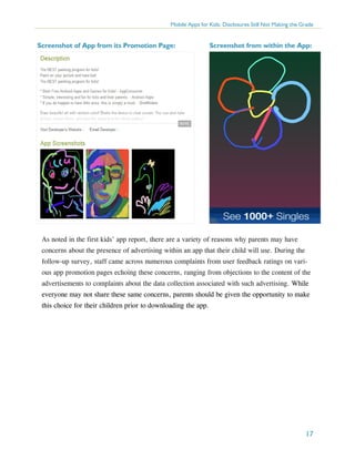 Mobile Apps for Kids: Disclosures Still Not Making the Grade

Screenshot of App from its Promotion Page:

Screenshot from within the App:

As noted in the first kids’ app report, there are a variety of reasons why parents may have
concerns about the presence of advertising within an app that their child will use. During the
follow-up survey, staff came across numerous complaints from user feedback ratings on various app promotion pages echoing these concerns, ranging from objections to the content of the
advertisements to complaints about the data collection associated with such advertising. While
everyone may not share these same concerns, parents should be given the opportunity to make
this choice for their children prior to downloading the app.

17

 