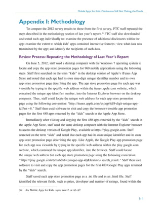 Mobile Apps for Kids: Disclosures Still Not Making the Grade

Appendix I: Methodology
To compare the 2012 survey results to those from the first survey, FTC staff repeated the
steps described in the methodology section of last year’s report.36 FTC staff also downloaded
and tested each app individually to: examine the presence of additional disclosures within the
app; examine the extent to which kids’ apps contained interactive features; view what data was
transmitted by the app; and identify the recipients of such data.

Review Process: Repeating the Methodology of Last Year’s Report
On June 5, 2012, staff used a desktop computer with the Windows 7 operating system to
locate and copy the app store promotion pages for 960 mobile applications using the following
steps. Staff first searched on the term “kids” in the desktop version of Apple’s iTunes App
Store and noted that each app had its own nine-digit unique identifier number and its own
app store promotion page describing the app. The app store promotion page for each app was
viewable by typing in the specific web address within the itunes.apple.com website, which
contained the unique app identifier number, into the Internet Explorer browser on the desktop
computer. Thus, staff could locate the unique web address for each app store promotion
page using the following convention: “http://itunes.apple.com/us/app/id[9-digit-unique-appid]?mt=8.” Staff then used software to visit and copy the browser-viewable app promotion
pages for the first 480 apps returned by the “kids” search in the Apple App Store.
Immediately after visiting and copying the first 480 apps returned by the “kids” search in
the Apple App Store, staff used the same desktop computer with the Internet Explorer browser
to access the desktop version of Google Play, available at https://play.google.com. Staff
searched on the term “kids” and noted that each app had its own unique identifier and its own
app store promotion page describing the app. Like Apple, the Google Play app promotion page
for each app was viewable by typing in the specific web address within the play.google.com
website, which contained the unique app identifier, into the browser. Staff could locate
the unique web address for each app store promotion page using the following convention:
“https://play.google.com/detials?id=[unique-app-id]&feature=search_result.” Staff then used
software to visit and copy the app promotion pages for the first 480 Google Play apps returned
by the “kids” search.
Staff saved each app store promotion page as a .txt file and as an .html file. Staff
identified the relevant fields, such as price, developer and number of ratings, found within the
36.	 See Mobile Apps for Kids, supra note 2, at A1-A7.

I-1

 