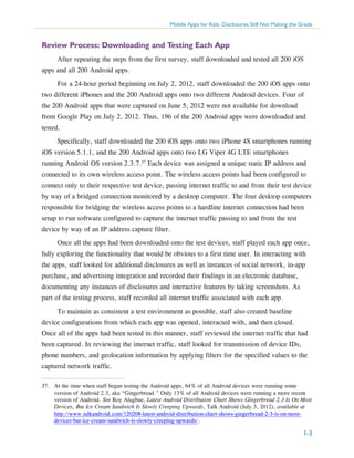 Mobile Apps for Kids: Disclosures Still Not Making the Grade

Review Process: Downloading and Testing Each App
After repeating the steps from the first survey, staff downloaded and tested all 200 iOS
apps and all 200 Android apps.
For a 24-hour period beginning on July 2, 2012, staff downloaded the 200 iOS apps onto
two different iPhones and the 200 Android apps onto two different Android devices. Four of
the 200 Android apps that were captured on June 5, 2012 were not available for download
from Google Play on July 2, 2012. Thus, 196 of the 200 Android apps were downloaded and
tested.
Specifically, staff downloaded the 200 iOS apps onto two iPhone 4S smartphones running
iOS version 5.1.1, and the 200 Android apps onto two LG Viper 4G LTE smartphones
running Android OS version 2.3.7.37 Each device was assigned a unique static IP address and
connected to its own wireless access point. The wireless access points had been configured to
connect only to their respective test device, passing internet traffic to and from their test device
by way of a bridged connection monitored by a desktop computer. The four desktop computers
responsible for bridging the wireless access points to a hardline internet connection had been
setup to run software configured to capture the internet traffic passing to and from the test
device by way of an IP address capture filter.
Once all the apps had been downloaded onto the test devices, staff played each app once,
fully exploring the functionality that would be obvious to a first time user. In interacting with
the apps, staff looked for additional disclosures as well as instances of social network, in-app
purchase, and advertising integration and recorded their findings in an electronic database,
documenting any instances of disclosures and interactive features by taking screenshots. As
part of the testing process, staff recorded all internet traffic associated with each app.
To maintain as consistent a test environment as possible, staff also created baseline
device configurations from which each app was opened, interacted with, and then closed.
Once all of the apps had been tested in this manner, staff reviewed the internet traffic that had
been captured. In reviewing the internet traffic, staff looked for transmission of device IDs,
phone numbers, and geolocation information by applying filters for the specified values to the
captured network traffic.
37.	 At the time when staff began testing the Android apps, 64% of all Android devices were running some
version of Android 2.3, aka “Gingerbread.” Only 13% of all Android devices were running a more recent
version of Android. See Roy Alugbue, Latest Android Distribution Chart Shows Gingerbread 2.3 Is On Most
Devices, But Ice Cream Sandwich Is Slowly Creeping Upwards, Talk Android (July 3, 2012), available at
http://www.talkandroid.com/120208-latest-android-distribution-chart-shows-gingerbread-2-3-is-on-mostdevices-but-ice-cream-sandwich-is-slowly-creeping-upwards/.

I-3

 