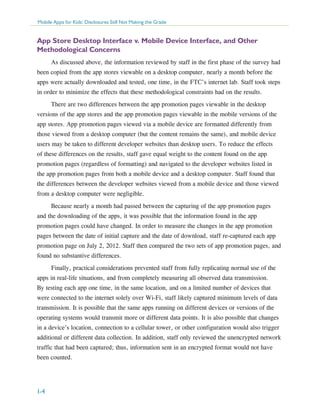 Mobile Apps for Kids: Disclosures Still Not Making the Grade

App Store Desktop Interface v. Mobile Device Interface, and Other
Methodological Concerns
As discussed above, the information reviewed by staff in the first phase of the survey had
been copied from the app stores viewable on a desktop computer, nearly a month before the
apps were actually downloaded and tested, one time, in the FTC’s internet lab. Staff took steps
in order to minimize the effects that these methodological constraints had on the results.
There are two differences between the app promotion pages viewable in the desktop
versions of the app stores and the app promotion pages viewable in the mobile versions of the
app stores. App promotion pages viewed via a mobile device are formatted differently from
those viewed from a desktop computer (but the content remains the same), and mobile device
users may be taken to different developer websites than desktop users. To reduce the effects
of these differences on the results, staff gave equal weight to the content found on the app
promotion pages (regardless of formatting) and navigated to the developer websites listed in
the app promotion pages from both a mobile device and a desktop computer. Staff found that
the differences between the developer websites viewed from a mobile device and those viewed
from a desktop computer were negligible.
Because nearly a month had passed between the capturing of the app promotion pages
and the downloading of the apps, it was possible that the information found in the app
promotion pages could have changed. In order to measure the changes in the app promotion
pages between the date of initial capture and the date of download, staff re-captured each app
promotion page on July 2, 2012. Staff then compared the two sets of app promotion pages, and
found no substantive differences.
Finally, practical considerations prevented staff from fully replicating normal use of the
apps in real-life situations, and from completely measuring all observed data transmission.
By testing each app one time, in the same location, and on a limited number of devices that
were connected to the internet solely over Wi-Fi, staff likely captured minimum levels of data
transmission. It is possible that the same apps running on different devices or versions of the
operating systems would transmit more or different data points. It is also possible that changes
in a device’s location, connection to a cellular tower, or other configuration would also trigger
additional or different data collection. In addition, staff only reviewed the unencrypted network
traffic that had been captured; thus, information sent in an encrypted format would not have
been counted.

I-4

 