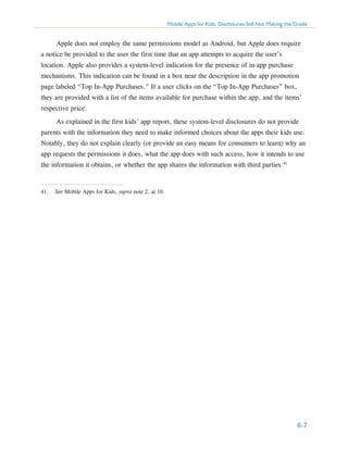 Mobile Apps for Kids: Disclosures Still Not Making the Grade

Apple does not employ the same permissions model as Android, but Apple does require
a notice be provided to the user the first time that an app attempts to acquire the user’s
location. Apple also provides a system-level indication for the presence of in-app purchase
mechanisms. This indication can be found in a box near the description in the app promotion
page labeled “Top In-App Purchases.” If a user clicks on the “Top In-App Purchases” box,
they are provided with a list of the items available for purchase within the app, and the items’
respective price.
As explained in the first kids’ app report, these system-level disclosures do not provide
parents with the information they need to make informed choices about the apps their kids use.
Notably, they do not explain clearly (or provide an easy means for consumers to learn) why an
app requests the permissions it does, what the app does with such access, how it intends to use
the information it obtains, or whether the app shares the information with third parties.41

41.	 See Mobile Apps for Kids, supra note 2, at 10.

II-7

 