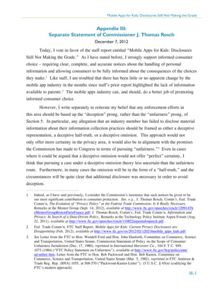 Mobile Apps for Kids: Disclosures Still Not Making the Grade

Appendix III:
Separate Statement of Commissioner J. Thomas Rosch
December 7, 2012
	 Today, I vote in favor of the staff report entitled “Mobile Apps for Kids: Disclosures
Still Not Making the Grade.” As I have stated before, I strongly support informed consumer
choice – requiring clear, complete, and accurate notices about the handling of personal
information and allowing consumers to be fully informed about the consequences of the choices
they make.1 Like staff, I am troubled that there has been little or no apparent change by the
mobile app industry in the months since staff’s prior report highlighted the lack of information
available to parents.2 The mobile apps industry can, and should, do a better job of promoting
informed consumer choice.
	 However, I write separately to reiterate my belief that any enforcement efforts in
this area should be based up the “deception” prong, rather than the “unfairness” prong, of
Section 5. In particular, any allegation that an industry member has failed to disclose material
information about their information collection practices should be framed as either a deceptive
representation, a deceptive half-truth, or a deceptive omission. This approach would not
only offer more certainty in the privacy area, it would also be in alignment with the promises
the Commission has made to Congress in terms of pursuing “unfairness.”3 Even in cases
where it could be argued that a deceptive omission would not offer “perfect” certainty, I
think that pursuing a case under a deceptive omission theory less uncertain than the unfairness
route. Furthermore, in many cases the omission will be in the form of a “half-truth,” and the
circumstances will be quite clear that additional disclosure was necessary in order to avoid
deception.
1.	

Indeed, as I have said previously, I consider the Commission’s insistence that such notices be given to be
our most significant contribution to consumer protection. See, e.g., J. Thomas Rosch, Comm’r, Fed. Trade
Comm’n, The Evolution of “Privacy Policy” at the Federal Trade Commission: Is It Really Necessary,
Remarks at the Mentor Group (Sept. 14, 2012), available at http://www.ftc.gov/speeches/rosch/120914Th
eMentorGroupBostonParisFrance.pdf; J. Thomas Rosch, Comm’r, Fed. Trade Comm’n, Information and
Privacy: In Search of a Data-Driven Policy, Remarks at the Technology Policy Institute Aspen Forum (Aug.
22, 2011), available at http://www.ftc.gov/speeches/rosch/110822aspeninfospeech.pdf.

2.	

Fed. Trade Comm’n, FTC Staff Report, Mobile Apps for Kids: Current Privacy Disclosures are
Disappointing (Feb. 2012), available at http://www.ftc.gov/os/2012/02/120216mobile_apps_kids.pdf.

3.	

See Letter from the FTC to Hon. Wendell Ford and Hon. John Danforth, Committee on Commerce, Science
and Transportation, United States Senate, Commission Statement of Policy on the Scope of Consumer
Unfairness Jurisdiction (Dec. 17, 1980), reprinted in International Harvester Co., 104 F.T.C. 949,
1073 (1984) (“FTC Policy Statement on Unfairness”), available at http://www.ftc.gov/bcp/policystmt/
ad-unfair.htm; Letter from the FTC to Hon. Bob Packwood and Hon. Bob Kasten, Committee on
Commerce, Science and Transportation, United States Senate (Mar. 5, 1982), reprinted in FTC Antitrust &
Trade Reg. Rep. (BNA) 1055, at 568-570 (“Packwood-Kasten Letter”); 15 U.S.C. § 45(n) (codifying the
FTC’s modern approach).

III-1

 