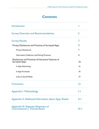 Mobile Apps for Kids: Disclosures Still Not Making the Grade

Contents
Introduction 	

1

Survey Overview and Recommendations 	

5

Survey Results	

7

Privacy Disclosures and Practices of Surveyed Apps 	

7

Privacy Disclosures	

7

Information Collection and Sharing Practices	

8

Disclosures and Practices of Interactive Features of
Surveyed Apps	

16

In-App Advertising	

16

In-App Purchases	

18

Links to Social Media	

19

Conclusion	21
Appendix I: Methodology	

I-1

Appendix II: Additional Information about Apps Tested	II-1
Appendix III: Separate Statement of
Commissioner J. Thomas Rosch	

III-1

 