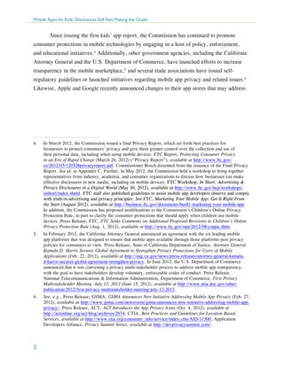 Mobile Apps for Kids: Disclosures Still Not Making the Grade

	 Since issuing the first kids’ app report, the Commission has continued to promote
consumer protections in mobile technologies by engaging in a host of policy, enforcement,
and educational initiatives.4 Additionally, other government agencies, including the California
Attorney General and the U.S. Department of Commerce, have launched efforts to increase
transparency in the mobile marketplace,5 and several trade associations have issued selfregulatory guidelines or launched initiatives regarding mobile app privacy and related issues.6
Likewise, Apple and Google recently announced changes to their app stores that may address

4.	

In March 2012, the Commission issued a final Privacy Report, which set forth best practices for
businesses to protect consumers’ privacy and give them greater control over the collection and use of
their personal data, including when using mobile devices. FTC Report, Protecting Consumer Privacy
in an Era of Rapid Change (March 26, 2012) (“Privacy Report”), available at http://www.ftc.gov/
os/2012/03/120326privacyreport.pdf. Commissioner Rosch dissented from the issuance of the Final Privacy
Report. See id. at Appendix C. Further, in May 2012, the Commission held a workshop to bring together
representatives from industry, academia, and consumer organizations to discuss how businesses can make
effective disclosures in new media, including on mobile devices. FTC Workshop, In Short: Advertising &
Privacy Disclosures in a Digital World (May 30, 2012), available at http://www.ftc.gov/bcp/workshops/
inshort/index.shtml. FTC staff also published guidelines to assist mobile app developers observe and comply
with truth-in-advertising and privacy principles. See FTC, Marketing Your Mobile App: Get It Right From
the Start (August 2012), available at http://business.ftc.gov/documents/bus81-marketing-your-mobile-app.
In addition, the Commission has proposed modifications to the Commission’s Children’s Online Privacy
Protection Rule, in part to clarify the consumer protections that should apply when children use mobile
devices. Press Release, FTC, FTC Seeks Comments on Additional Proposed Revisions to Children’s Online
Privacy Protection Rule (Aug. 1, 2012), available at http://www.ftc.gov/opa/2012/08/coppa.shtm.

5.	

In February 2012, the California Attorney General announced an agreement with the six leading mobile
app platforms that was designed to ensure that mobile apps available through those platforms post privacy
policies for consumers to view. Press Release, State of California Department of Justice, Attorney General
Kamala D. Harris Secures Global Agreement to Strengthen Privacy Protections for Users of Mobile
Applications (Feb. 22, 2012), available at http://oag.ca.gov/news/press-releases/attorney-general-kamalad-harris-secures-global-agreement-strengthen-privacy. In June 2012, the U.S. Department of Commerce
announced that it was convening a privacy multi-stakeholder process to address mobile app transparency,
with the goal to have stakeholders develop voluntary, enforceable codes of conduct. Press Release,
National Telecommunications & Information Administration, Department of Commerce, First Privacy
Multistakeholder Meeting: July 12, 2012 (June 15, 2012), available at http://www.ntia.doc.gov/otherpublication/2012/first-privacy-multistakeholder-meeting-july-12-2012.

6.	

See, e.g., Press Release, GSMA, GSMA Announces New Initiative Addressing Mobile App Privacy (Feb. 27,
2012), available at http://www.gsma.com/newsroom/gsma-announces-new-initiative-addressing-mobile-appprivacy/; Press Release, ACT, ACT Introduces the App Privacy Icons (Oct. 4, 2012), available at
http://actonline.org/act-blog/archives/2674; CTIA, Best Practices and Guidelines for Location Based
Services, available at http://www.ctia.org/consumer_info/service/index.cfm/AID/11300; Application
Developers Alliance, Privacy Summit Series, available at http://devprivacysummit.com/.

2

 