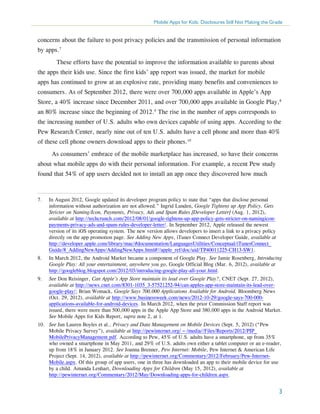 Mobile Apps for Kids: Disclosures Still Not Making the Grade

concerns about the failure to post privacy policies and the transmission of personal information
by apps.7
	 These efforts have the potential to improve the information available to parents about
the apps their kids use. Since the first kids’ app report was issued, the market for mobile
apps has continued to grow at an explosive rate, providing many benefits and conveniences to
consumers. As of September 2012, there were over 700,000 apps available in Apple’s App
Store, a 40% increase since December 2011, and over 700,000 apps available in Google Play,8
an 80% increase since the beginning of 2012.9 The rise in the number of apps corresponds to
the increasing number of U.S. adults who own devices capable of using apps. According to the
Pew Research Center, nearly nine out of ten U.S. adults have a cell phone and more than 40%
of these cell phone owners download apps to their phones.10
As consumers’ embrace of the mobile marketplace has increased, so have their concerns
about what mobile apps do with their personal information. For example, a recent Pew study
found that 54% of app users decided not to install an app once they discovered how much

7.	

In August 2012, Google updated its developer program policy to state that “apps that disclose personal
information without authorization are not allowed.” Ingrid Lunden, Google Tightens up App Policy, Gets
Stricter on Naming/Icon, Payments, Privacy, Ads and Spam Rules [Developer Letter] (Aug. 1, 2012),
available at http://techcrunch.com/2012/08/01/google-tightens-up-app-policy-gets-stricter-on-namingiconpayments-privacy-ads-and-spam-rules-developer-letter/. In September 2012, Apple released the newest
version of its iOS operating system. The new version allows developers to insert a link to a privacy policy
directly on the app promotion page. See Adding New Apps, iTunes Connect Developer Guide, available at
http://developer.apple.com/library/mac/#documentation/LanguagesUtilities/Conceptual/iTunesConnect_
Guide/8_AddingNewApps/AddingNewApps.html#//apple_ref/doc/uid/TP40011225-CH13-SW1.

8.	

In March 2012, the Android Market became a component of Google Play. See Jamie Rosenberg, Introducing
Google Play: All your entertainment, anywhere you go, Google Official Blog (Mar. 6, 2012), available at
http://googleblog.blogspot.com/2012/03/introducing-google-play-all-your.html.

9.	

See Don Reisinger, Can Apple’s App Store maintain its lead over Google Play?, CNET (Sept. 27, 2012),
available at http://news.cnet.com/8301-1035_3-57521252-94/can-apples-app-store-maintain-its-lead-overgoogle-play/; Brian Womack, Google Says 700,000 Applications Available for Android, Bloomberg News
(Oct. 29, 2012), available at http://www.businessweek.com/news/2012-10-29/google-says-700-000applications-available-for-android-devices. In March 2012, when the prior Commission Staff report was
issued, there were more than 500,000 apps in the Apple App Store and 380,000 apps in the Android Market.
See Mobile Apps for Kids Report, supra note 2, at 1.

10.	 See Jan Lauren Boyles et al., Privacy and Data Management on Mobile Devices (Sept. 5, 2012) (“Pew
Mobile Privacy Survey”), available at http://pewinternet.org/~/media//Files/Reports/2012/PIP_
MobilePrivacyManagement.pdf. According to Pew, 45% of U.S. adults have a smartphone, up from 35%
who owned a smartphone in May 2011, and 29% of U.S. adults own either a tablet computer or an e-reader,
up from 18% in January 2012. See Joanna Brenner, Pew Internet: Mobile, Pew Internet & American Life
Project (Sept. 14, 2012), available at http://pewinternet.org/Commentary/2012/February/Pew-InternetMobile.aspx. Of this group of app users, one in three has downloaded an app to their mobile device for use
by a child. Amanda Lenhart, Downloading Apps for Children (May 15, 2012), available at
http://pewinternet.org/Commentary/2012/May/Downloading-apps-for-children.aspx.

3

 