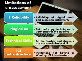 Limitations of
e-assessment
•Reliability of digital tools
and assessing instruments
? Reliability
•Cut and copy techniques is
very easy for the students
Plagiarism
•All the teacher and students
are not a technically skill
Technical Skills
•Institutions not having a
Wealthy ICT infrastructure.
ICT
infrastructure
 