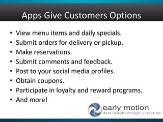 Apps Give Customers Options
• View menu items and daily specials.
• Submit orders for delivery or pickup.
• Make reservations.
• Submit comments and feedback.
• Post to your social media profiles.
• Obtain coupons.
• Participate in loyalty and reward programs.
• And more!
 