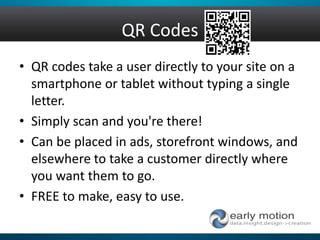 QR Codes
• QR codes take a user directly to your site on a
smartphone or tablet without typing a single
letter.
• Simply scan and you're there!
• Can be placed in ads, storefront windows, and
elsewhere to take a customer directly where
you want them to go.
• FREE to make, easy to use.
 