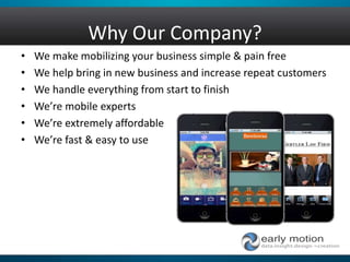 Why Our Company?
• We make mobilizing your business simple & pain free
• We help bring in new business and increase repeat customers
• We handle everything from start to finish
• We’re mobile experts
• We’re extremely affordable
• We’re fast & easy to use
 