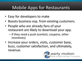 Mobile Apps for Restaurants
• Easy for developers to make
• Boosts business esp. from existing customers.
• People who are already fans of your
restaurant are likely to download your app.
– If they need a push (contest, coupons, other
incentives)
• Increase your orders, visits, customer base,
buzz, customer satisfaction, and ultimately,
revenue.
 