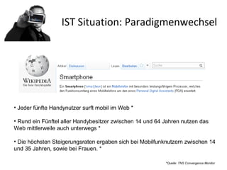 IST Situation: Paradigmenwechsel
• Jeder fünfte Handynutzer surft mobil im Web *
• Rund ein Fünftel aller Handybesitzer zwischen 14 und 64 Jahren nutzen das
Web mittlerweile auch unterwegs *
• Die höchsten Steigerungsraten ergaben sich bei Mobilfunknutzern zwischen 14
und 35 Jahren, sowie bei Frauen. *
*Quelle: TNS Convergence Monitor
 