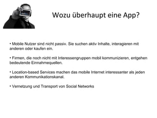 Wozu überhaupt eine App?
• Mobile Nutzer sind nicht passiv. Sie suchen aktiv Inhalte, interagieren mit
anderen oder kaufen ein.
• Firmen, die noch nicht mit Interessengruppen mobil kommunizieren, entgehen
bedeutende Einnahmequellen.
• Location-based Services machen das mobile Internet interessanter als jeden
anderen Kommunikationskanal.
• Vernetzung und Transport von Social Networks
 
