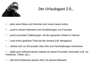 Der Urlaubsgast 2.0…
• … plant seine Reise und Informiert sich vorab massiv online
• … sucht in seinem Netzwerk nach Empfehlungen von Freunden
• … bucht zumindest Teilleistungen, oft den gesamten Urlaub im Internet
• … nutzt online gestützte Tools bei der Anreise (z.B. Navigation)
• … möchte sich vor Ort proaktiv über Orte und Veranstaltungen informieren
• … bleibt auch während seines Urlaubs mit seinen Freunden verbunden (z.B. via
Facebook, Twitter, etc.)
• … teilt seine Erlebnisse danach aktiv mit seinem Netzwerk
 
